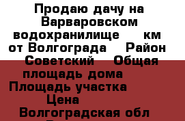 Продаю дачу на Варваровском водохранилище, 20 км. от Волгограда  › Район ­ Советский  › Общая площадь дома ­ 70 › Площадь участка ­ 6 500 › Цена ­ 800 000 - Волгоградская обл., Волгоград г. Недвижимость » Дома, коттеджи, дачи продажа   . Волгоградская обл.,Волгоград г.